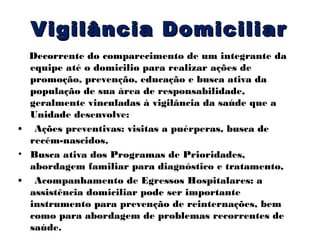 Vigilância Domiciliar
Decorrente do comparecimento de um integrante da
equipe até o domicilio para realizar ações de
promoção, prevenção, educação e busca ativa da
população de sua área de responsabilidade,
geralmente vinculadas à vigilância da saúde que a
Unidade desenvolve:
• Ações preventivas: visitas a puérperas, busca de
recém-nascidos,
• Busca ativa dos Programas de Prioridades,
abordagem familiar para diagnóstico e tratamento,
• Acompanhamento de Egressos Hospitalares: a
assistência domiciliar pode ser importante
instrumento para prevenção de reinternações, bem
como para abordagem de problemas recorrentes de
saúde.

 