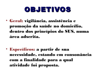 OBJETIVOS
• Geral: vigilância, assistência e
promoção da saúde no domicílio,
dentro dos princípios do SUS, numa
área adscrita.
• Específicos: a partir de sua
necessidade, estando em consonância
com a finalidade para a qual
atividade foi proposta.

 