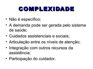 COMPLEXIDADE
• Não é específico;
• A demanda pode ser gerada pelo sistema
de saúde;
• Cuidados assistenciais e sociais;
• Articulação entre os níveis de atenção;
• Integração com outros recursos da
assistência;
• Participação do cuidador.

 
