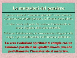 Le mutazioni del pensieroLe mutazioni del pensiero
Spesso si parla di “cammino spirituale”, come forma diSpesso si parla di “cammino spirituale”, come forma di
evoluzione del proprio pensiero, dell’anima, dello spirito.evoluzione del proprio pensiero, dell’anima, dello spirito.
L’idea, errata, è di poter far evolvere l’immateriale inL’idea, errata, è di poter far evolvere l’immateriale in
modo disgiunto dalla realtà materiale.modo disgiunto dalla realtà materiale.
Salvo poi istintivamente, ed erroneamente, rifugiarsi nellaSalvo poi istintivamente, ed erroneamente, rifugiarsi nella
magia, o più semplicemente nell’oroscopo quotidiano.magia, o più semplicemente nell’oroscopo quotidiano.
La vera evoluzione spirituale si compie con unLa vera evoluzione spirituale si compie con un
cammino parallelo nei quattro mondi, unendocammino parallelo nei quattro mondi, unendo
perfettamente l’immateriale al materiale.perfettamente l’immateriale al materiale.
 