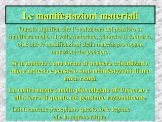 Le manifestazioni materialiLe manifestazioni materiali
Questo significa che l’evoluzione del pensiero siQuesto significa che l’evoluzione del pensiero si
manifesta anche a livello materiale, ed anche il contrario,manifesta anche a livello materiale, ed anche il contrario,
cioè che le modificazioni della materia provocanocioè che le modificazioni della materia provocano
mutazioni del pensiero.mutazioni del pensiero.
Se la materia è una forma di pensiero cristallizzato,Se la materia è una forma di pensiero cristallizzato,
allora materia e pensiero sono manifestazioni di unaallora materia e pensiero sono manifestazioni di una
unica realtà.unica realtà.
La nostra mente è molto più collegata all’Universo eLa nostra mente è molto più collegata all’Universo e
alla Terra di quanto noi pensiamo razionalmente.alla Terra di quanto noi pensiamo razionalmente.
Istintivamente percepiamo questo forte legameIstintivamente percepiamo questo forte legame
che la ragione rifiuta.che la ragione rifiuta.
 
