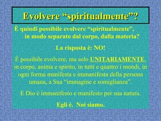 Evolvere “spiritualmente”?Evolvere “spiritualmente”?
È quindi possibile evolvere “spiritualmente”,
in modo separato dal corpo, dalla materia?
La risposta è: NO!
È possibile evolvere, ma solo UNITARIAMENTE,
in corpo, anima e spirito, in tutti e quattro i mondi, in
ogni forma manifesta e immanifesta della persona
umana, a Sua “immagine e somiglianza”.
E Dio è immanifesto e manifesto per sua natura.
Egli è. Noi siamo.
 