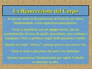 La Resurrezione del CorpoLa Resurrezione del Corpo
In questo senso la Resurrezione di Gesù ha un valore
fondamentale, come esperienza anticipatrice.
Gesù si manifesta con un corpo risorto, che ha
caratteristiche diverse da quello precedente, ma continua a
mangiare e bere, a portare i segni della passione e morte.
Quindi un corpo “storico”, passato però a una nuova vita.
Gesù ci tiene a precisare che non è un fantasma.
Questa esperienza è fondamentale per capire l’attuale
evoluzione in atto.
 