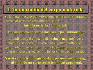 L’immortalità del corpo materialeL’immortalità del corpo materiale
Se la materia è energia, vibrazione, calore, ma soprattuttoSe la materia è energia, vibrazione, calore, ma soprattutto
forma di pensiero cristallizzata, alloraforma di pensiero cristallizzata, allora
tutta la materia è immortaletutta la materia è immortale..
Di conseguenza ancheDi conseguenza anche il nostro corpo è immortaleil nostro corpo è immortale..
Quindi anche il concetto diQuindi anche il concetto di “reincarnazione”“reincarnazione” devedeve
essere rivisto, perché è vero che viviamo molte viteessere rivisto, perché è vero che viviamo molte vite
per evolvere, ma è anche vero cheper evolvere, ma è anche vero che siamo sempre noisiamo sempre noi,,
con il nostro corpo, sempre lo stesso, che è immortale.con il nostro corpo, sempre lo stesso, che è immortale.
Nascita e morte biologica del corpo sono solo passaggiNascita e morte biologica del corpo sono solo passaggi
di stato, in un certo senso fenomeni apparenti.di stato, in un certo senso fenomeni apparenti.
 