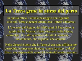 La Terra geme in attesa del partoLa Terra geme in attesa del parto
In questa ottica, l’attuale passaggio non riguardaIn questa ottica, l’attuale passaggio non riguarda
solo noi, Terra o genere umano, ma l’intero Universo.solo noi, Terra o genere umano, ma l’intero Universo.
L’avvento del Regno, dei 1000 anni di Pace sotto laL’avvento del Regno, dei 1000 anni di Pace sotto la
guida del Re Messia, Cristo ritornato nella Gloria,guida del Re Messia, Cristo ritornato nella Gloria,
coinvolge il “salto quantico” di tutta la materia,coinvolge il “salto quantico” di tutta la materia,
sia minerale, che vegetale, che animale.sia minerale, che vegetale, che animale.
Nella Genesi è detto che la Terra ci era stata affidata perNella Genesi è detto che la Terra ci era stata affidata per
custodirla in questa evoluzione, come fossimo “coloni”,custodirla in questa evoluzione, come fossimo “coloni”,
liberi, ma responsabili verso il Creato del nostro operato.liberi, ma responsabili verso il Creato del nostro operato.
 