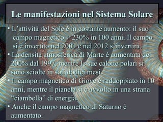 Le manifestazioni nel Sistema SolareLe manifestazioni nel Sistema Solare
• L’attività del Sole è in costante aumento: il suoL’attività del Sole è in costante aumento: il suo
campo magnetico + 230% in 100 anni. Il campocampo magnetico + 230% in 100 anni. Il campo
si è invertito nel 2001 e nel 2012 s’invertirà.si è invertito nel 2001 e nel 2012 s’invertirà.
• La densità atmosferica di Marte è aumentata delLa densità atmosferica di Marte è aumentata del
200% dal 1997, mentre le sue calotte polari si200% dal 1997, mentre le sue calotte polari si
sono sciolte in soli dodici mesi.sono sciolte in soli dodici mesi.
• Il campo magnetico di Giove è raddoppiato in 10Il campo magnetico di Giove è raddoppiato in 10
anni, mentre il pianeta si è avvolto in una stranaanni, mentre il pianeta si è avvolto in una strana
““ciambella” di energia.ciambella” di energia.
• Anche il campo magnetico di Saturno èAnche il campo magnetico di Saturno è
aumentato.aumentato.
 