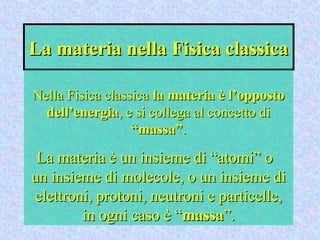 La materia nella Fisica classicaLa materia nella Fisica classica
Nella Fisica classicaNella Fisica classica la materia è l’oppostola materia è l’opposto
dell’energiadell’energia, e si collega al concetto di, e si collega al concetto di
“massa”“massa”..
La materia è un insieme di “atomi” oLa materia è un insieme di “atomi” o
un insieme di molecole, o un insieme diun insieme di molecole, o un insieme di
elettroni, protoni, neutroni e particelle,elettroni, protoni, neutroni e particelle,
in ogni caso è “in ogni caso è “massamassa”.”.
 