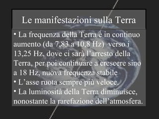 Le manifestazioni sulla Terra
• La frequenza della Terra è in continuo
aumento (da 7,83 a 10,8 Hz) verso i
13,25 Hz, dove ci sarà l’arresto della
Terra, per poi continuare a crescere sino
a 18 Hz, nuova frequenza stabile
• L’asse ruota sempre più veloce.
• La luminosità della Terra diminuisce,
nonostante la rarefazione dell’atmosfera.
 