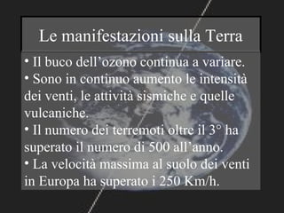 Le manifestazioni sulla Terra
• Il buco dell’ozono continua a variare.
• Sono in continuo aumento le intensità
dei venti, le attività sismiche e quelle
vulcaniche.
• Il numero dei terremoti oltre il 3° ha
superato il numero di 500 all’anno.
• La velocità massima al suolo dei venti
in Europa ha superato i 250 Km/h.
 