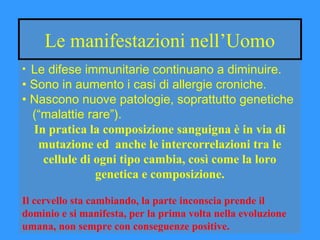 Le manifestazioni nell’Uomo
• Le difese immunitarie continuano a diminuire.
• Sono in aumento i casi di allergie croniche.
• Nascono nuove patologie, soprattutto genetiche
(“malattie rare”).
In pratica la composizione sanguigna è in via di
mutazione ed anche le intercorrelazioni tra le
cellule di ogni tipo cambia, così come la loro
genetica e composizione.
Il cervello sta cambiando, la parte inconscia prende il
dominio e si manifesta, per la prima volta nella evoluzione
umana, non sempre con conseguenze positive.
 