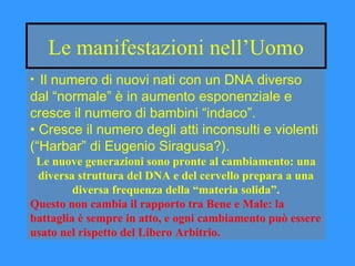 Le manifestazioni nell’Uomo
• Il numero di nuovi nati con un DNA diverso
dal “normale” è in aumento esponenziale e
cresce il numero di bambini “indaco”.
• Cresce il numero degli atti inconsulti e violenti
(“Harbar” di Eugenio Siragusa?).
Le nuove generazioni sono pronte al cambiamento: una
diversa struttura del DNA e del cervello prepara a una
diversa frequenza della “materia solida”.
Questo non cambia il rapporto tra Bene e Male: la
battaglia è sempre in atto, e ogni cambiamento può essere
usato nel rispetto del Libero Arbitrio.
 