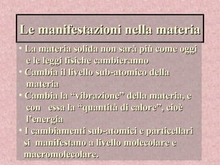 Le manifestazioni nella materiaLe manifestazioni nella materia
• La materia solida non sarà più come oggiLa materia solida non sarà più come oggi
e le leggi fisiche cambierannoe le leggi fisiche cambieranno
• Cambia il livello sub-atomico dellaCambia il livello sub-atomico della
materiamateria
• Cambia la “vibrazione” della materia, eCambia la “vibrazione” della materia, e
con essa la “quantità di calore”, cioècon essa la “quantità di calore”, cioè
l’energial’energia
• I cambiamenti sub-atomici e particellariI cambiamenti sub-atomici e particellari
si manifestano a livello molecolare esi manifestano a livello molecolare e
macromolecolare.macromolecolare.
 