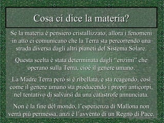 Cosa ci dice la materia?Cosa ci dice la materia?
Se la materia è pensiero cristallizzato, allora i fenomeniSe la materia è pensiero cristallizzato, allora i fenomeni
in atto ci comunicano che la Terra sta percorrendo unain atto ci comunicano che la Terra sta percorrendo una
strada diversa dagli altri pianeti del Sistema Solare.strada diversa dagli altri pianeti del Sistema Solare.
Questa scelta è stata determinata dagli “enzimi” cheQuesta scelta è stata determinata dagli “enzimi” che
operano sulla Terra, cioè il genere umano.operano sulla Terra, cioè il genere umano.
La Madre Terra però si è ribellata, e sta reagendo, cosìLa Madre Terra però si è ribellata, e sta reagendo, così
come il genere umano sta producendo i propri anticorpi,come il genere umano sta producendo i propri anticorpi,
nel tentativo di salvarsi da una catastrofe annunciata.nel tentativo di salvarsi da una catastrofe annunciata.
Non è la fine del mondo, l’esperienza di Mallona nonNon è la fine del mondo, l’esperienza di Mallona non
verrà più permessa, anzi è l’avvento di un Regno di Pace.verrà più permessa, anzi è l’avvento di un Regno di Pace.
 