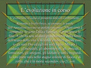 L’evoluzione in corsoL’evoluzione in corso
L’evoluzione in corso ci prospetta notevoli cambiamenti.L’evoluzione in corso ci prospetta notevoli cambiamenti.
Restando a livello fisico, ad esempio, le paroleRestando a livello fisico, ad esempio, le parole
dell’Apocalisse trovano un perfetto riscontro:dell’Apocalisse trovano un perfetto riscontro: “Ogni cosa è“Ogni cosa è
compiuta. Io sono l'alfa e l'omega, il principio e lacompiuta. Io sono l'alfa e l'omega, il principio e la
fine. A chi ha sete io darò gratuitamente della fontefine. A chi ha sete io darò gratuitamente della fonte
dell'acqua della vita. Chi vince erediterà queste cose,dell'acqua della vita. Chi vince erediterà queste cose,
io gli sarò Dio ed egli mi sarà figlio. Ma per iio gli sarò Dio ed egli mi sarà figlio. Ma per i
codardi, gl'increduli, gli abominevoli, gli omicidi, icodardi, gl'increduli, gli abominevoli, gli omicidi, i
fornicatori, gli stregoni, gli idolatri e tutti i bugiardi,fornicatori, gli stregoni, gli idolatri e tutti i bugiardi,
la loro parte sarà nello stagno ardente di fuoco e dila loro parte sarà nello stagno ardente di fuoco e di
zolfo, che è la morte seconda».zolfo, che è la morte seconda». (Ap 21, 6-8)(Ap 21, 6-8)
 