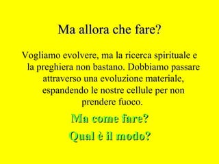 Ma allora che fare?Ma allora che fare?
Vogliamo evolvere, ma la ricerca spirituale e
la preghiera non bastano. Dobbiamo passare
attraverso una evoluzione materiale,
espandendo le nostre cellule per non
prendere fuoco.
Ma come fare?Ma come fare?
Qual è il modo?Qual è il modo?
 