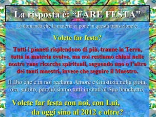 La risposta è: “FARE FESTA”La risposta è: “FARE FESTA”
La domanda che la materia ci pone in questa transizione è:La domanda che la materia ci pone in questa transizione è:
Volete far festa?Volete far festa?
Tutti i pianeti risplendono di più, tranne la Terra,Tutti i pianeti risplendono di più, tranne la Terra,
tutta la materia evolve, ma noi restiamo chiusi nelletutta la materia evolve, ma noi restiamo chiusi nelle
nostre vane ricerche spirituali, seguendo uno o l’altronostre vane ricerche spirituali, seguendo uno o l’altro
dei tanti maestri, invece che seguire il Maestro.dei tanti maestri, invece che seguire il Maestro.
Il Dio che è in noi reclama Amore e Giustizia nella gioia,Il Dio che è in noi reclama Amore e Giustizia nella gioia,
ora, subito, perché siamo tutti invitati al Suo banchetto.ora, subito, perché siamo tutti invitati al Suo banchetto.
Volete far festa con noi, con Lui,Volete far festa con noi, con Lui,
da oggi sino al 2012 e oltre?da oggi sino al 2012 e oltre?
 