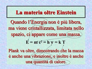 La materia oltre EinsteinLa materia oltre Einstein
Quando l’Energia non è più libera,Quando l’Energia non è più libera,
ma viene cristallizzata, limitata nelloma viene cristallizzata, limitata nello
spazio, ci appare come una massa.spazio, ci appare come una massa.
E = m cE = m c22
= h= h νν = k T= k T
Plank va oltre, dimostrando che la massaPlank va oltre, dimostrando che la massa
è anche una vibrazione, e inoltre è ancheè anche una vibrazione, e inoltre è anche
una quantità di calore.una quantità di calore.
 