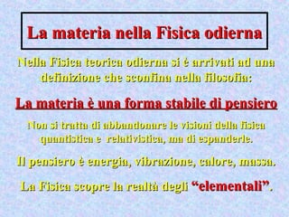 La materia nella Fisica odiernaLa materia nella Fisica odierna
Nella Fisica teorica odierna si è arrivati ad unaNella Fisica teorica odierna si è arrivati ad una
definizione che sconfina nella filosofia:definizione che sconfina nella filosofia:
La materia è una forma stabile di pensieroLa materia è una forma stabile di pensiero
Non si tratta di abbandonare le visioni della fisicaNon si tratta di abbandonare le visioni della fisica
quantistica e relativistica, ma di espanderle.quantistica e relativistica, ma di espanderle.
Il pensiero è energia, vibrazione, calore, massa.Il pensiero è energia, vibrazione, calore, massa.
La Fisica scopre la realtà degliLa Fisica scopre la realtà degli “elementali”“elementali”..
 