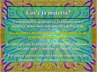 Cos’è la materia?Cos’è la materia?
La domanda è spontanea e la risposta non èLa domanda è spontanea e la risposta non è
scontata, posso dare solo una mia definizione.scontata, posso dare solo una mia definizione.
La materia è manifestazione tridimensionale diLa materia è manifestazione tridimensionale di
realtà multidimensionali.realtà multidimensionali.
In altre parole, la materia è una splendida illusioneIn altre parole, la materia è una splendida illusione
che cade sotto il dominio dei nostri sensi.che cade sotto il dominio dei nostri sensi.
Per capire questo concetto bisogna rispondere allaPer capire questo concetto bisogna rispondere alla
domanda: “In che mondo viviamo?”domanda: “In che mondo viviamo?”
 