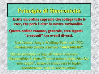 Principio di SincronicitàPrincipio di Sincronicità
Esiste un ordine supremo che collega tutte leEsiste un ordine supremo che collega tutte le
cose, che però è oltre la nostra razionalità.cose, che però è oltre la nostra razionalità.
Questo ordine comune, generale, crea legamiQuesto ordine comune, generale, crea legami
"a-causali" tra eventi diversi."a-causali" tra eventi diversi.
Carl Gustav Jung e Wolfang Pauli, nel 1952,Carl Gustav Jung e Wolfang Pauli, nel 1952,
chiamarono questo principiochiamarono questo principio "sincronicità""sincronicità"..
Questo principio ci lega all’intero Universo.Questo principio ci lega all’intero Universo.
Razionalizza il detto: “Non si muove foglia che DioRazionalizza il detto: “Non si muove foglia che Dio
non voglia”, anche se a muovere le foglie,non voglia”, anche se a muovere le foglie,
normalmente, sono le nostre azioni.normalmente, sono le nostre azioni.
 