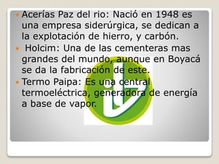  Acerías Paz del rio: Nació en 1948 es
una empresa siderúrgica, se dedican a
la explotación de hierro, y carbón.
 Holcim: Una de las cementeras mas
grandes del mundo, aunque en Boyacá
se da la fabricación de este.
 Termo Paipa: Es una central
termoeléctrica, generadora de energía
a base de vapor.
 
