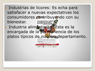  Industrias de licores: Es echa para
satisfacer a nuevas expectativas los
consumidores contribuyendo con su
bienestar.
 Industria alimentarita: Esta es la
encargada de la permanencia de los
platos típicos de nuestro departamento.
 
