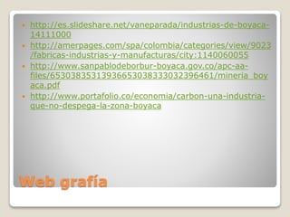 Web grafía
 http://es.slideshare.net/vaneparada/industrias-de-boyaca-
14111000
 http://amerpages.com/spa/colombia/categories/view/9023
/fabricas-industrias-y-manufacturas/city:1140060055
 http://www.sanpablodeborbur-boyaca.gov.co/apc-aa-
files/65303835313936653038333032396461/mineria_boy
aca.pdf
 http://www.portafolio.co/economia/carbon-una-industria-
que-no-despega-la-zona-boyaca
 
