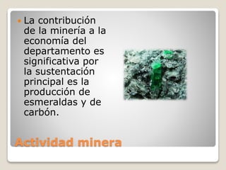 Actividad minera
 La contribución
de la minería a la
economía del
departamento es
significativa por
la sustentación
principal es la
producción de
esmeraldas y de
carbón.
 