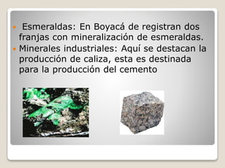  Esmeraldas: En Boyacá de registran dos
franjas con mineralización de esmeraldas.
 Minerales industriales: Aquí se destacan la
producción de caliza, esta es destinada
para la producción del cemento
 