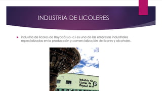 INDUSTRIA DE LICOLERES
 Industria de licores de Boyacá s.a- c.i es una de las empresas industriales
especializadas en la producción y comercialización de licores y alcoholes.
 