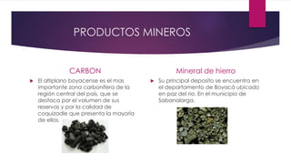 PRODUCTOS MINEROS
CARBON
 El altiplano boyacense es el mas
importante zona carbonífera de la
región central del país, que se
destaca por el volumen de sus
reservas y por la calidad de
coquizadle que presenta la mayoría
de ellos.
Mineral de hierro
 Su principal deposito se encuentra en
el departamento de Boyacá ubicado
en paz del rio. En el municipio de
Sabanalarga.
 