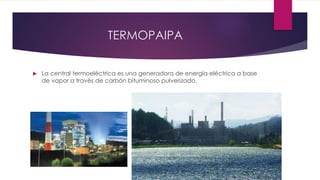 TERMOPAIPA
 La central termoeléctrica es una generadora de energía eléctrica a base
de vapor a través de carbón bituminoso pulverizado.
 