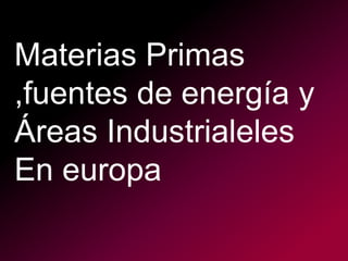 Materias Primas
,fuentes de energía y
Áreas Industrialeles
En europa
 