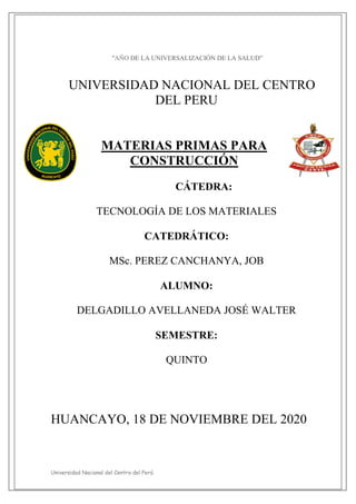 Universidad Nacional del Centro del Perú
"AÑO DE LA UNIVERSALIZACIÓN DE LA SALUD”
UNIVERSIDAD NACIONAL DEL CENTRO
DEL PERU
MATERIAS PRIMAS PARA
CONSTRUCCIÓN
CÁTEDRA:
TECNOLOGÍA DE LOS MATERIALES
CATEDRÁTICO:
MSc. PEREZ CANCHANYA, JOB
ALUMNO:
DELGADILLO AVELLANEDA JOSÉ WALTER
SEMESTRE:
QUINTO
HUANCAYO, 18 DE NOVIEMBRE DEL 2020
 