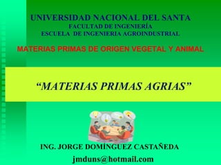 “MATERIAS PRIMAS AGRIAS”
ING. JORGE DOMÍNGUEZ CASTAÑEDA
UNIVERSIDAD NACIONAL DEL SANTA
FACULTAD DE INGENIERÍA
ESCUELA DE INGENIERIA AGROINDUSTRIAL
MATERIAS PRIMAS DE ORIGEN VEGETAL Y ANIMAL
jmduns@hotmail.com
 