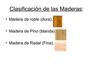 Clasificación de las Maderas : Madera de roble (dura). Madera de Pino (blanda). Madera de Radal (Fina). 