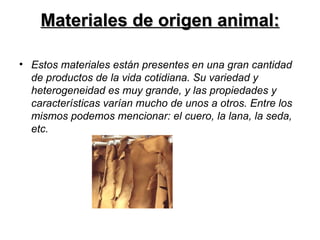 Materiales de origen animal: Estos materiales están presentes en una gran cantidad de productos de la vida cotidiana. Su variedad y heterogeneidad es muy grande, y las propiedades y características varían mucho de unos a otros. Entre los mismos podemos mencionar: el cuero, la lana, la seda, etc. 