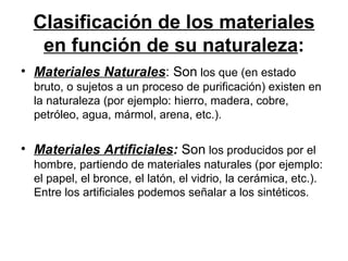 Clasificación de los materiales en función de su naturaleza : Materiales Naturales : Son  los que (en estado bruto, o sujetos a un proceso de purificación) existen en la naturaleza (por ejemplo: hierro, madera, cobre, petróleo, agua, mármol, arena, etc.).  Materiales Artificiales :  Son  los producidos por el hombre, partiendo de materiales naturales (por ejemplo: el papel, el bronce, el latón, el vidrio, la cerámica, etc.). Entre los artificiales podemos señalar a los sintéticos.  
