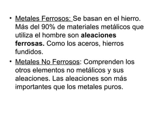 Metales Ferrosos:  Se basan en el hierro. Más del 90% de materiales metálicos que utiliza el hombre son  aleaciones ferrosas.  Como los aceros, hierros fundidos. Metales No Ferrosos : Comprenden los otros elementos no metálicos y sus aleaciones. Las aleaciones son más importantes que los metales puros. 