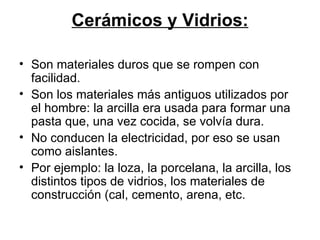 Cerámicos y Vidrios: Son materiales duros que se rompen con facilidad. Son los materiales más antiguos utilizados por el hombre: la arcilla era usada para formar una pasta que, una vez cocida, se volvía dura. No conducen la electricidad, por eso se usan como aislantes. Por ejemplo: la loza, la porcelana, la arcilla, los distintos tipos de vidrios, los materiales de construcción (cal, cemento, arena, etc. 