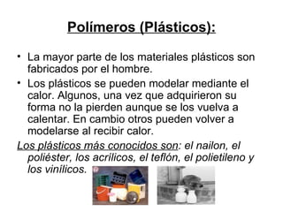 Polímeros (Plásticos): La mayor parte de los materiales plásticos son fabricados por el hombre. Los plásticos se pueden modelar mediante el calor. Algunos, una vez que adquirieron su forma no la pierden aunque se los vuelva a calentar. En cambio otros pueden volver a modelarse al recibir calor. Los plásticos más conocidos son : el nailon, el poliéster, los acrílicos, el teflón, el polietileno y los vinílicos.  