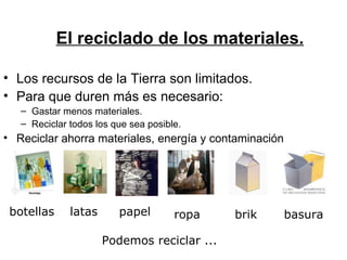 El reciclado de los materiales. Los recursos de la Tierra son limitados. Para que duren más es necesario: Gastar menos materiales. Reciclar todos los que sea posible. Reciclar ahorra materiales, energía y contaminación Podemos reciclar ... botellas latas papel ropa brik basura 