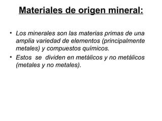 Materiales de origen mineral: Los minerales son las materias primas de una amplia variedad de elementos (principalmente metales) y compuestos químicos. Estos  se  dividen en metálicos y no metálicos (metales y no metales). 