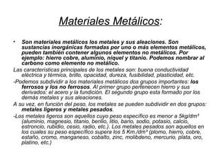 Materiales Metálicos : Son materiales metálicos los metales y sus aleaciones. Son sustancias inorgánicas formadas por uno o más elementos metálicos, pueden también contener algunos elementos no metálicos. Por ejemplo: hierro cobre, aluminio, níquel y titanio. Podemos nombrar al carbono como elemento no metálico. Las características principales de los metales son: buena conductividad eléctrica y térmica, brillo, opacidad, dureza, fusibilidad, plasticidad, etc. -Podemos subdividir a los materiales metálicos dos grupos importantes:  los ferrosos y los no ferrosos . Al primer grupo pertenecen hierro y sus derivados: el acero y la fundición. El segundo grupo esta formado por los demás metales y sus aleaciones. A su vez, en función del peso, los metales se pueden subdividir en dos grupos:  metales ligeros y metales pesados .  -Los metales ligeros son aquellos cuyo peso específico es menor a 5kg/dm³ (aluminio, magnesio, titanio, berilio, litio, bario, sodio, potasio, calcio, estroncio, rubidio, cesio, radio, etc.). Los metales pesados son aquellos en los cuales su peso específico supera los 5 Km./dm³ (plomo, hierro, cobre, estaño, cromo, manganeso, cobalto, zinc, molibdeno, mercurio, plata, oro, platino, etc.) 