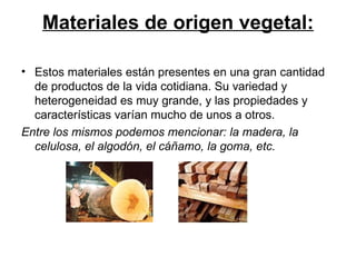 Materiales de origen vegetal: Estos materiales están presentes en una gran cantidad de productos de la vida cotidiana. Su variedad y heterogeneidad es muy grande, y las propiedades y características varían mucho de unos a otros.  Entre los mismos podemos mencionar: la madera, la celulosa, el algodón, el cáñamo, la goma, etc. 