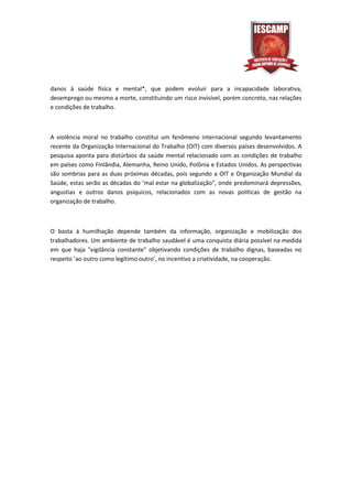 danos à saúde física e mental*, que podem evoluir para a incapacidade laborativa,
desemprego ou mesmo a morte, constituindo um risco invisível, porém concreto, nas relações
e condições de trabalho.



A violência moral no trabalho constitui um fenômeno internacional segundo levantamento
recente da Organização Internacional do Trabalho (OIT) com diversos países desenvolvidos. A
pesquisa aponta para distúrbios da saúde mental relacionado com as condições de trabalho
em países como Finlândia, Alemanha, Reino Unido, Polônia e Estados Unidos. As perspectivas
são sombrias para as duas próximas décadas, pois segundo a OIT e Organização Mundial da
Saúde, estas serão as décadas do ’mal estar na globalização", onde predominará depressões,
angustias e outros danos psíquicos, relacionados com as novas políticas de gestão na
organização de trabalho.



O basta à humilhação depende também da informação, organização e mobilização dos
trabalhadores. Um ambiente de trabalho saudável é uma conquista diária possível na medida
em que haja "vigilância constante" objetivando condições de trabalho dignas, baseadas no
respeito ’ao outro como legítimo outro’, no incentivo a criatividade, na cooperação.
 