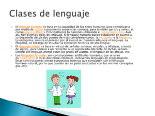 El lenguaje humano se basa en la capacidad de los seres humanos para comunicarse
por medio de signos (usualmente secuencias sonoras, pero también gestos y señas, así
comosignos gráficos). Principalmente lo hacemos utilizando el signo lingüístico. Aun
así, hay diversos tipos de lenguaje. El lenguaje humano puede estudiarse en cuanto a
su desarrollo desde dos puntos de vista complementarios: la ontogenia y la filogenia.
La ontogenia, analiza el proceso por el cual el ser humano adquiere el lenguaje. La
filogenia, se encarga de estudiar la evolución histórica de una lengua.
 El lenguaje animal se basa en el uso de señales sonoras, visuales, y olfativas, a modo
de signos, para señalar a un referente o un significado diferente de dichas señales.
Dentro del lenguaje animal están los gritos de alarma, el lenguaje de las abejas, etc.
 Los lenguajes formales son construcciones artificiales humanas, que se usan
en matemática y otras disciplinas formales, incluyendo lenguajes de programación.
Estas construcciones tienen estructuras internas que comparten con el lenguaje
humano natural, por lo que pueden ser en parte analizados con los mismos conceptos
que éste.
 