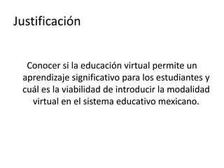 Justificación


  Conocer si la educación virtual permite un
 aprendizaje significativo para los estudiantes y
 cuál es la viabilidad de introducir la modalidad
   virtual en el sistema educativo mexicano.
 