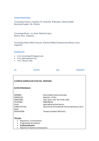 COMPLEMENTARIA
Toxicología Clínica y Analítica J.P. Fréjaville. R.Bourdón. Editorial JIMS.
Barcelona-España. 2da. Edición

Toxicología Buzzo. A y Soria. Editorial López
Buenos Aires. Argentina.

Toxicología Mario Pablo Francone. Editorial Médica Panamericana Buenos Aires.
Argentina.

WEBGRAFIA:
www.toxicologia5.blogspot.com
www.pharmaportal.com
www. fda.gov/cder

10.

DATOS

DEL

DOCENTE:

2.8 BREVE CURRÍCULUM VITAE DEL PROFESOR:

DATOS PERSONALES:

NOMBRE :
DOMICILIO :
DIRECCIÓN:
TELÉFONO :
Email:
CARGO ACTUAL.
Salud
DEDICACIÓN:

Carlos Alberto García González
Machala – El Oro
Cdla. Santa Inés Mz A Villa 11AB
0984789510
cgarcia@utmachala.edu.ec
Docente de la Facultad de Ciencias Químicas y de la
Tiempo Completo (40 horas)

TÍTULOS:
Bioquímico y Farmacéutico
Programador de Sistemas
Profesionalización
Maestría en Química Farmacéutica.

 