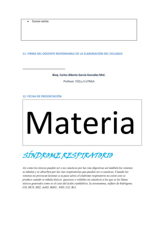 Cursos varios

11. FIRMA DEL DOCENTE RESPONSABLE DE LA ELABORACIÓN DEL SYLLABUS

Bioq. Carlos Alberto García González MsC.
Profesor FCQ y S-UTMch

12. FECHA DE PRESENTACIÓN

Materia
SÍNDROME RESPIRATORIO
Así como los tóxicos pueden ser o no cáusticos por las vías digestivas así también los venenos
se inhalas y se absorben por las vías respiratorias que pueden ser o causticas. Cuando los
venenos no provocan lesiones a su paso aéreo el síndrome respiratorio no existe este se
produce cuando se inhala tóxicos gaseosos o volátiles no cáusticos a los que se les llama
tóxicos generales como es el caso del ácido cianhídrico, la arsenamina, sulfuro de hidrógeno,
CO, HCN, SH2, AsH3, SbH3 , NH3, Cl2, Br2.

 
